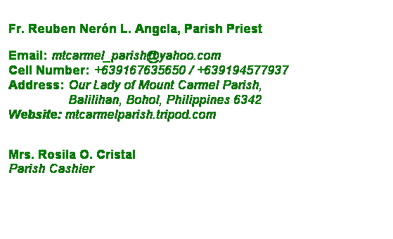 Text Box: Fr. Reuben Nern L. Angcla, Parish Priest
 
Email: mtcarmel_parish@yahoo.com
Cell Number: +639167635650 / +639194577937
Address: Our Lady of Mount Carmel Parish,
                 Balilihan, Bohol, Philippines 6342
Website: mtcarmelparish.tripod.com
 
 
Mrs. Rosila O. Cristal
Parish Cashier
 
 
