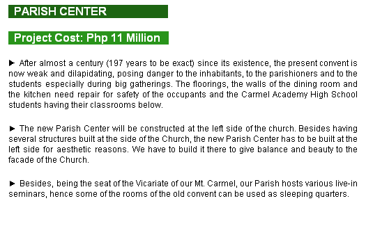 Text Box:   PARISH CENTER                      
  Project Cost: Php 11 Million   
► After almost a century (97 years to be exact) since its existence, the present convent is now weak and dilapidating, posing danger to the inhabitants, to the parishioners and to the students especially during big gatherings. The floorings, the walls of the dining room and the kitchen need repair for safety of the occupants and the Carmel Academy High School students having their classrooms below.
► The new Parish Center will be constructed at the left side of the church. Besides having several structures built at the side of the Church, the new Parish Center has to be built at the left side for aesthetic reasons. We have to build it there to give balance and beauty to the facade of the Church.
► Besides, being the seat of the Vicariate of our Mt. Carmel, our Parish hosts various live-in seminars, hence some of the rooms of the old convent can be used as sleeping quarters.
  
 
